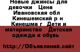 Новые джинсы для девочки › Цена ­ 500 - Ивановская обл., Кинешемский р-н, Кинешма г. Дети и материнство » Детская одежда и обувь   